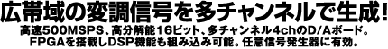 広帯域の変調信号を多チャンネルで生成！高速500MSPS、高分解能16ビット、多チャンネル4chのD/Aボード。FPGAを搭載しDSP機能も組み込み可能。任意信号発生器に有効。